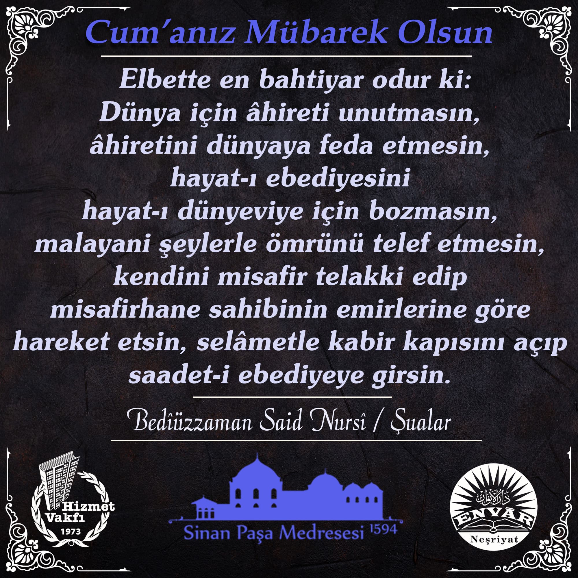 Elbette en bahtiyar odur ki: Dünya için âhireti unutmasın, âhiretini dünyaya feda etmesin, hayat-ı ebediyesini hayat-ı dünyeviye için bozmasın, malayani şeylerle ömrünü telef etmesin, kendini misafir telakki edip misafirhane sahibinin emirlerine göre hareket etsin, selâmetle kabir kapısını açıp saadet-i ebediyeye girsin.