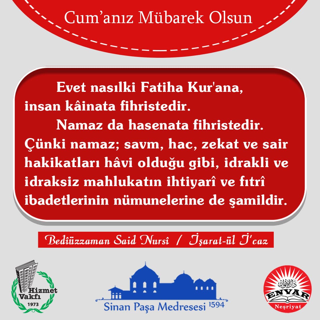 Evet nasılki Fatiha Kur'ana, insan kâinata fihristedir. Namaz da hasenata fihristedir. Çünki namaz; savm, hac, zekat ve sair hakikatları hâvi olduğu gibi, idrakli ve idraksiz mahlukatın ihtiyarî ve fıtrî ibadetlerinin nümunelerine de şamildir.